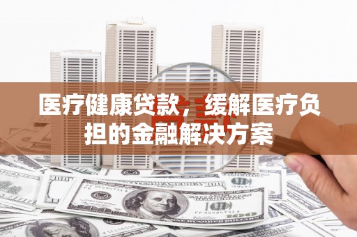 竹崎医疗健康贷款，缓解医疗负担的金融解决方案