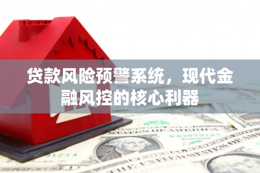 怀来贷款风险预警系统,现代金融风控的核心利器 怀来贷款风险预警系统,现代金融风控的核心利器